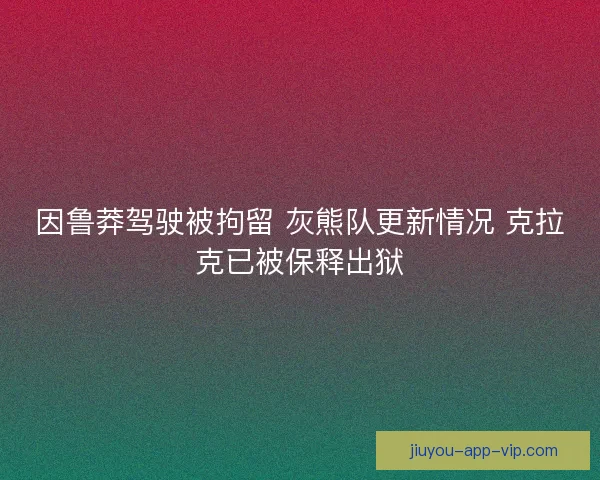 因鲁莽驾驶被拘留 灰熊队更新情况 克拉克已被保释出狱