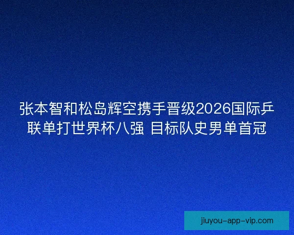 张本智和松岛辉空携手晋级2026国际乒联单打世界杯八强 目标队史男单首冠