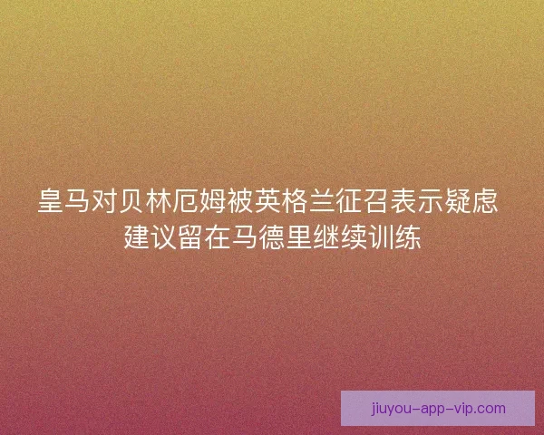 皇马对贝林厄姆被英格兰征召表示疑虑 建议留在马德里继续训练