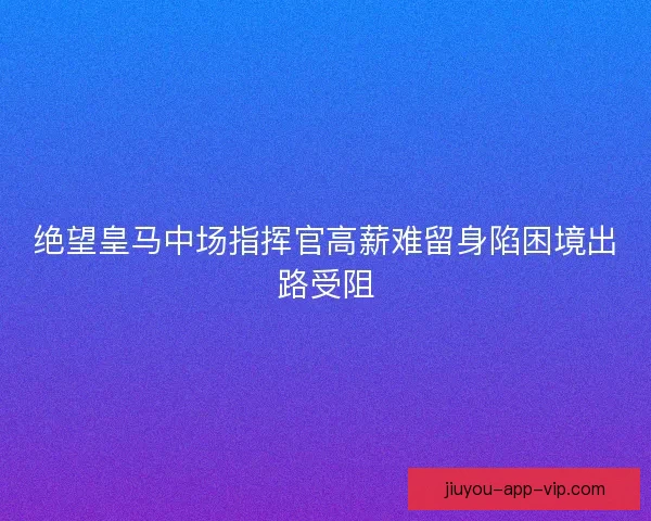 绝望皇马中场指挥官高薪难留身陷困境出路受阻