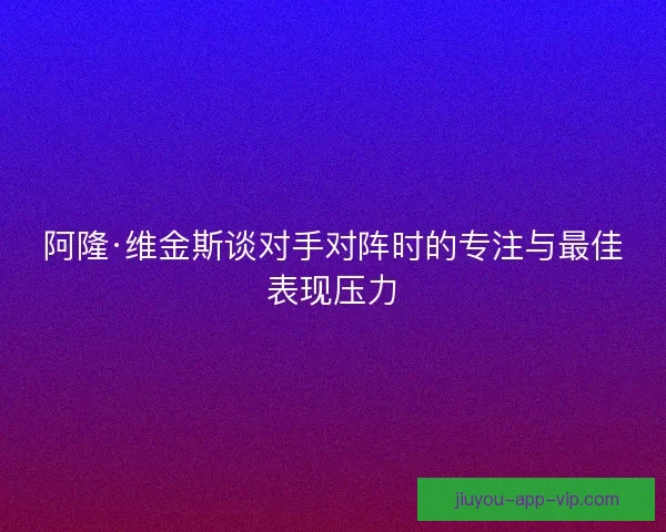 阿隆·维金斯谈对手对阵时的专注与最佳表现压力