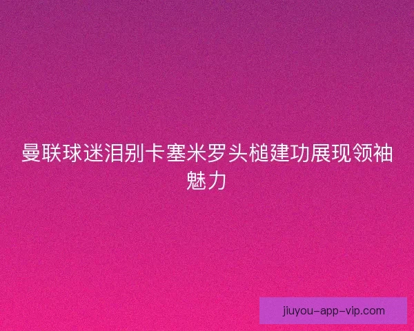 曼联球迷泪别卡塞米罗头槌建功展现领袖魅力
