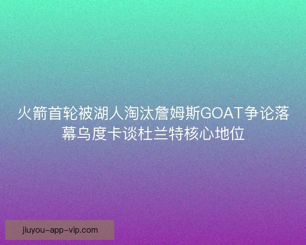 火箭首轮被湖人淘汰詹姆斯GOAT争论落幕乌度卡谈杜兰特核心地位