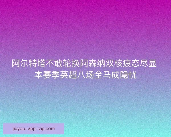 阿尔特塔不敢轮换阿森纳双核疲态尽显 本赛季英超八场全马成隐忧