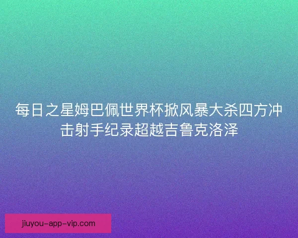 每日之星姆巴佩世界杯掀风暴大杀四方冲击射手纪录超越吉鲁克洛泽