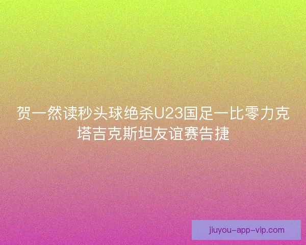 贺一然读秒头球绝杀U23国足一比零力克塔吉克斯坦友谊赛告捷